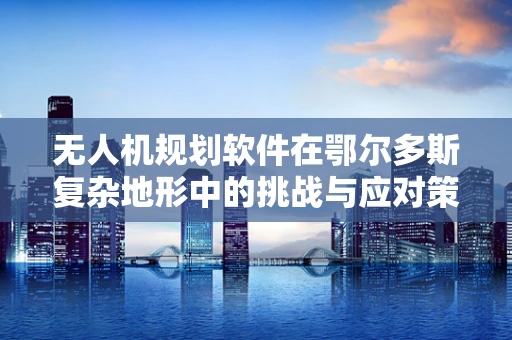 无人机规划软件在鄂尔多斯复杂地形中的挑战与应对策略
