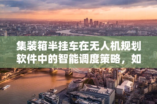 集装箱半挂车在无人机规划软件中的智能调度策略，如何实现高效协同？