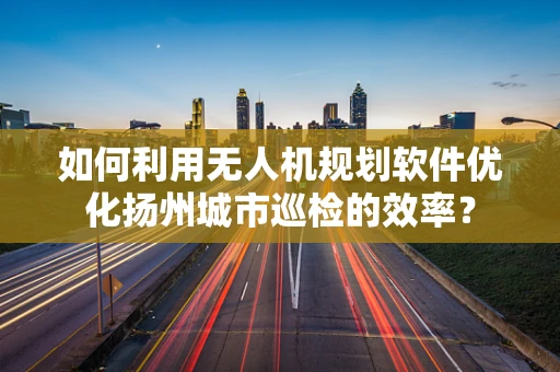 如何利用无人机规划软件优化扬州城市巡检的效率？
