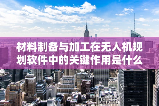 材料制备与加工在无人机规划软件中的关键作用是什么？