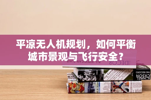 平凉无人机规划，如何平衡城市景观与飞行安全？