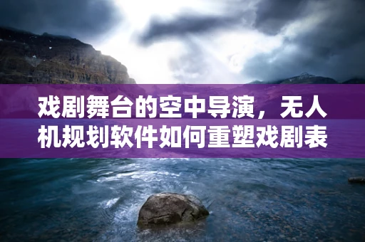 戏剧舞台的空中导演，无人机规划软件如何重塑戏剧表演的视觉盛宴？