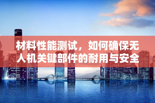 材料性能测试，如何确保无人机关键部件的耐用与安全？