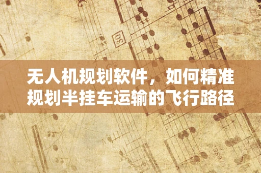 无人机规划软件，如何精准规划半挂车运输的飞行路径？
