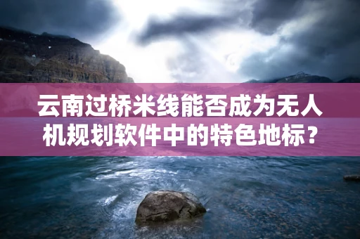 云南过桥米线能否成为无人机规划软件中的特色地标？