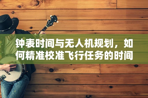 钟表时间与无人机规划，如何精准校准飞行任务的时间窗口？