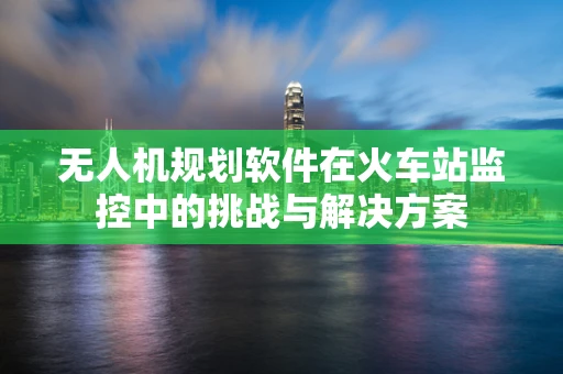 无人机规划软件在火车站监控中的挑战与解决方案