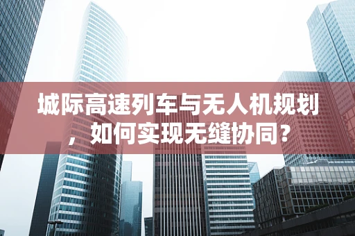城际高速列车与无人机规划，如何实现无缝协同？