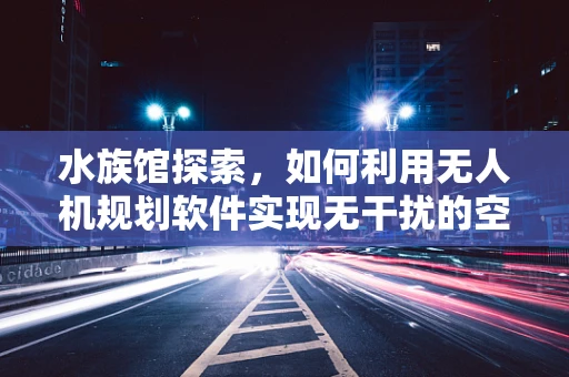 水族馆探索，如何利用无人机规划软件实现无干扰的空中视角？
