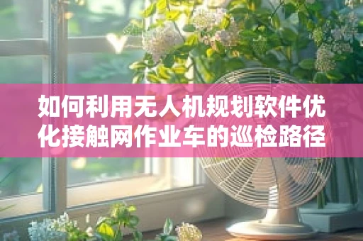 如何利用无人机规划软件优化接触网作业车的巡检路径？