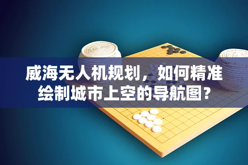 威海无人机规划，如何精准绘制城市上空的导航图？