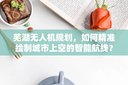 芜湖无人机规划，如何精准绘制城市上空的智能航线？