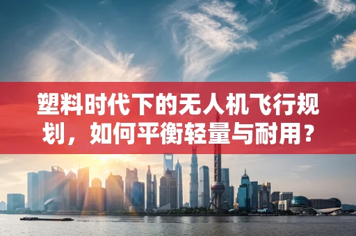 塑料时代下的无人机飞行规划，如何平衡轻量与耐用？