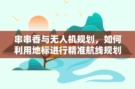 串串香与无人机规划，如何利用地标进行精准航线规划？