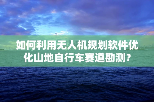 如何利用无人机规划软件优化山地自行车赛道勘测？