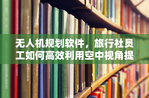 无人机规划软件，旅行社员工如何高效利用空中视角提升旅游体验？