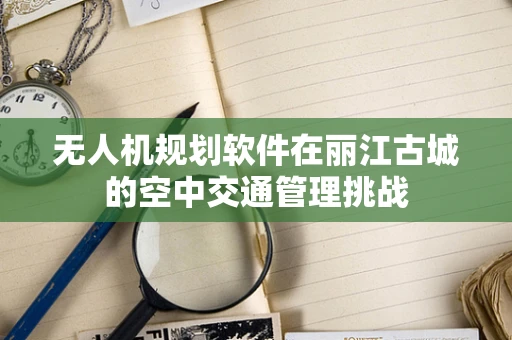 无人机规划软件在丽江古城的空中交通管理挑战