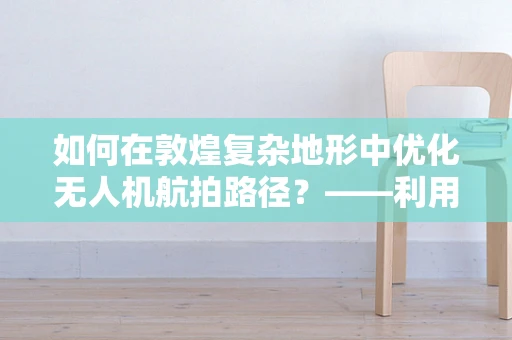 如何在敦煌复杂地形中优化无人机航拍路径？——利用AI技术破解古迹保护与航拍难题