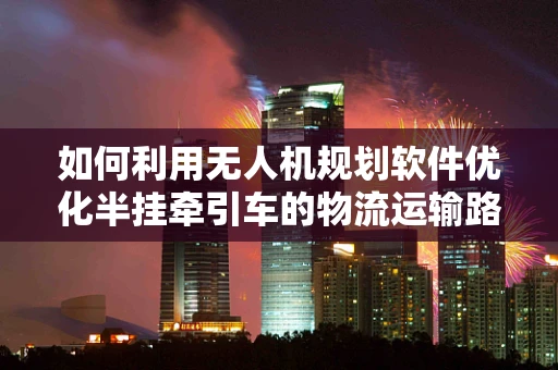 如何利用无人机规划软件优化半挂牵引车的物流运输路径？