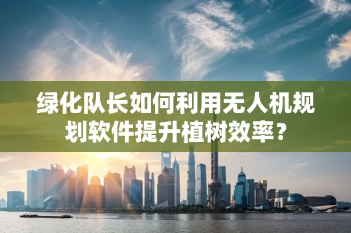 绿化队长如何利用无人机规划软件提升植树效率？