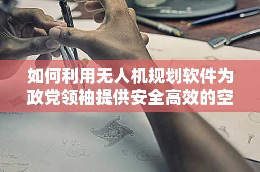 如何利用无人机规划软件为政党领袖提供安全高效的空中支持？