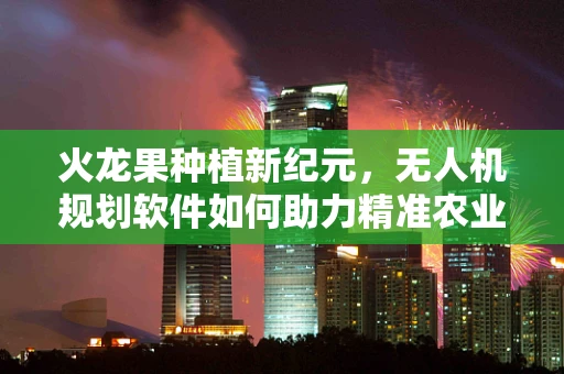 火龙果种植新纪元，无人机规划软件如何助力精准农业？