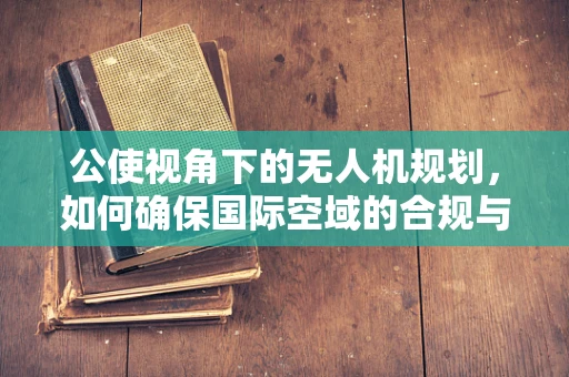 公使视角下的无人机规划，如何确保国际空域的合规与安全？