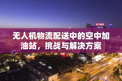 无人机物流配送中的空中加油站，挑战与解决方案