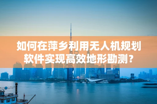 如何在萍乡利用无人机规划软件实现高效地形勘测？