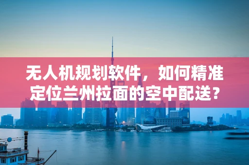 无人机规划软件，如何精准定位兰州拉面的空中配送？