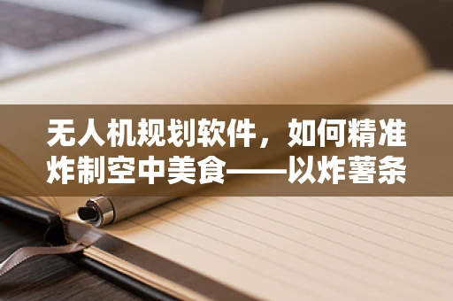 无人机规划软件，如何精准炸制空中美食——以炸薯条为例？