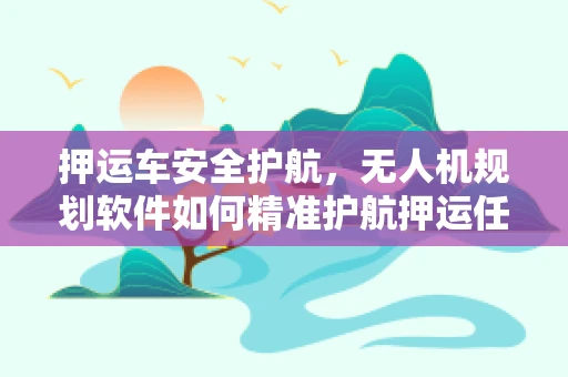 押运车安全护航，无人机规划软件如何精准护航押运任务？