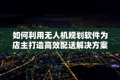 如何利用无人机规划软件为店主打造高效配送解决方案？