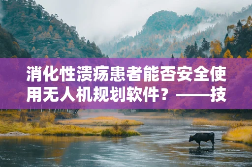 消化性溃疡患者能否安全使用无人机规划软件？——技术安全与健康并重的考量