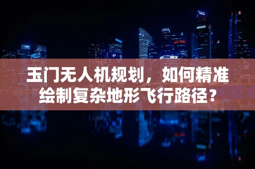 玉门无人机规划，如何精准绘制复杂地形飞行路径？