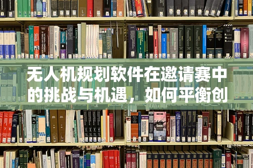 无人机规划软件在邀请赛中的挑战与机遇，如何平衡创意与实用性？