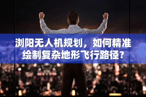 浏阳无人机规划，如何精准绘制复杂地形飞行路径？