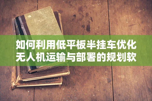如何利用低平板半挂车优化无人机运输与部署的规划软件设计？
