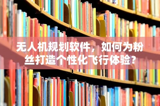 无人机规划软件，如何为粉丝打造个性化飞行体验？