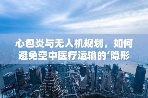 心包炎与无人机规划，如何避免空中医疗运输的‘隐形障碍’？