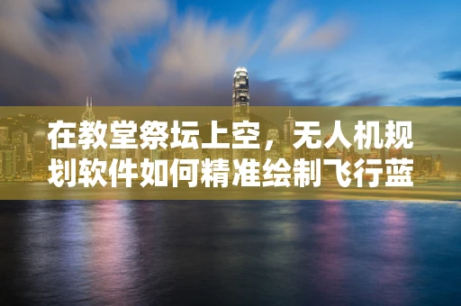 在教堂祭坛上空，无人机规划软件如何精准绘制飞行蓝图？