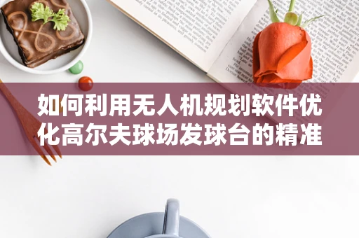 如何利用无人机规划软件优化高尔夫球场发球台的精准布局？