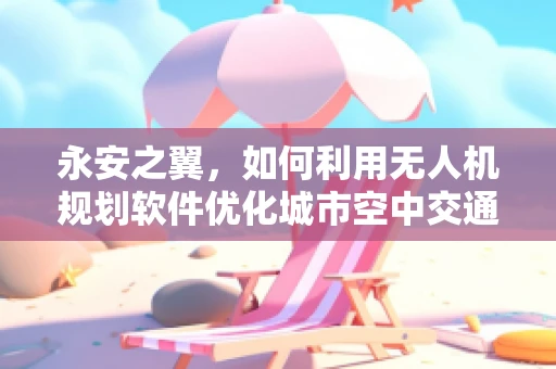 永安之翼，如何利用无人机规划软件优化城市空中交通管理？