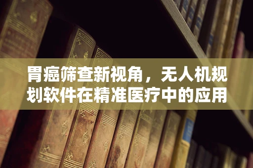 胃癌筛查新视角，无人机规划软件在精准医疗中的应用挑战