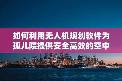 如何利用无人机规划软件为孤儿院提供安全高效的空中支援？