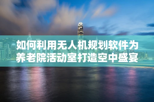如何利用无人机规划软件为养老院活动室打造空中盛宴？