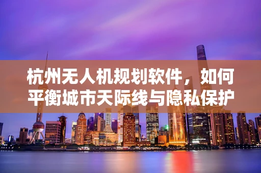 杭州无人机规划软件，如何平衡城市天际线与隐私保护的空中舞蹈？