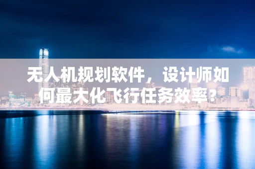 无人机规划软件，设计师如何最大化飞行任务效率？