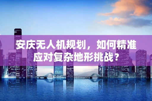 安庆无人机规划，如何精准应对复杂地形挑战？