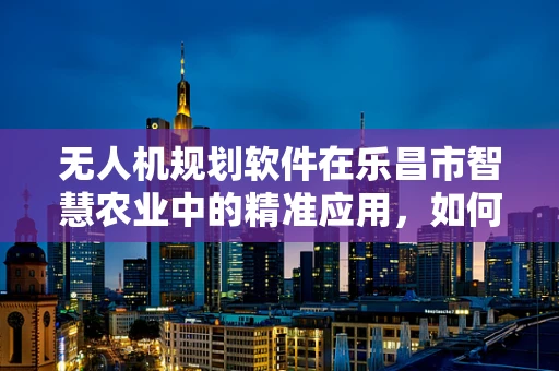 无人机规划软件在乐昌市智慧农业中的精准应用，如何实现高效田地监测？